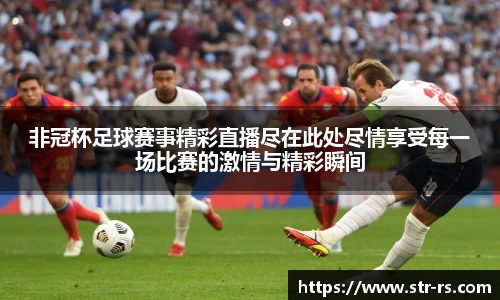 非冠杯足球赛事精彩直播尽在此处尽情享受每一场比赛的激情与精彩瞬间